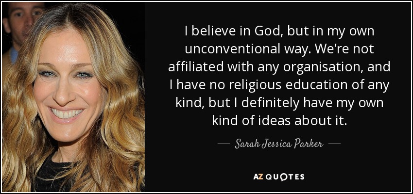 I believe in God, but in my own unconventional way. We're not affiliated with any organisation, and I have no religious education of any kind, but I definitely have my own kind of ideas about it. - Sarah Jessica Parker