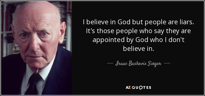 I believe in God but people are liars. It's those people who say they are appointed by God who I don't believe in. - Isaac Bashevis Singer