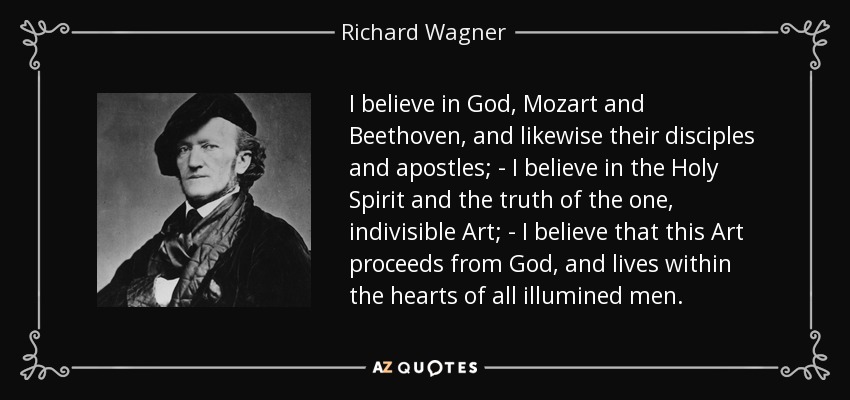 I believe in God, Mozart and Beethoven, and likewise their disciples and apostles; - I believe in the Holy Spirit and the truth of the one, indivisible Art; - I believe that this Art proceeds from God, and lives within the hearts of all illumined men. - Richard Wagner