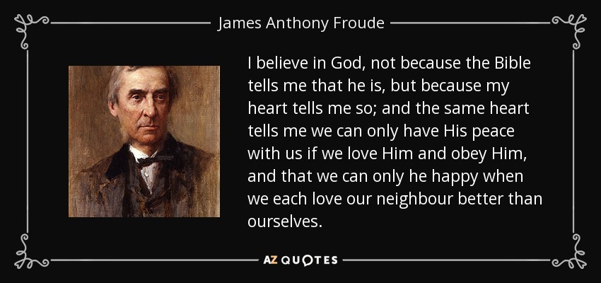 I believe in God, not because the Bible tells me that he is, but because my heart tells me so; and the same heart tells me we can only have His peace with us if we love Him and obey Him, and that we can only he happy when we each love our neighbour better than ourselves. - James Anthony Froude