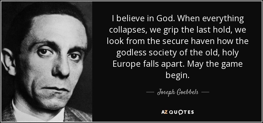 I believe in God. When everything collapses, we grip the last hold, we look from the secure haven how the godless society of the old, holy Europe falls apart. May the game begin. - Joseph Goebbels