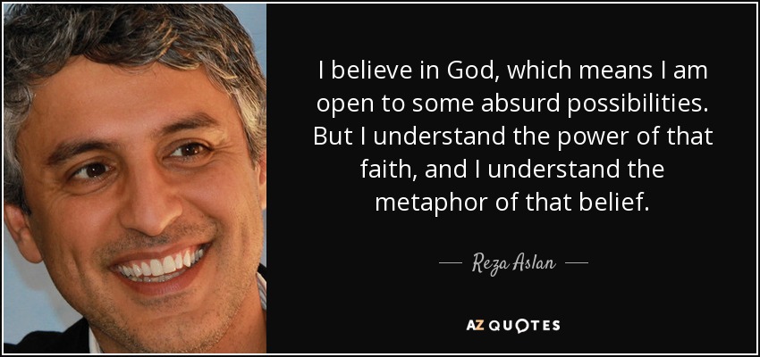 I believe in God, which means I am open to some absurd possibilities. But I understand the power of that faith, and I understand the metaphor of that belief. - Reza Aslan