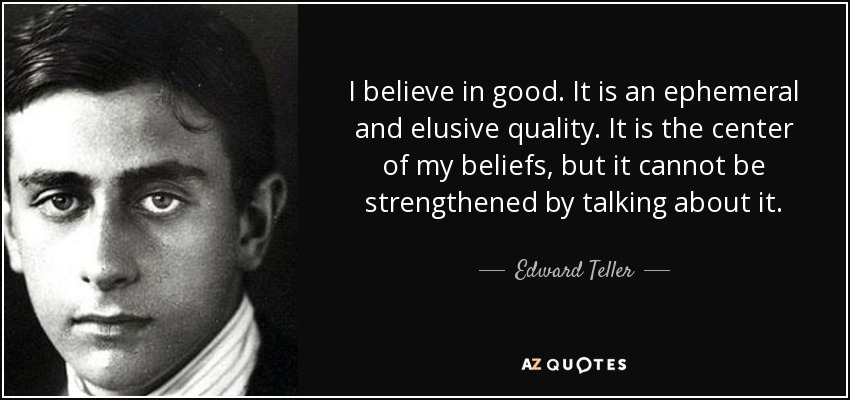 I believe in good. It is an ephemeral and elusive quality. It is the center of my beliefs, but it cannot be strengthened by talking about it. - Edward Teller