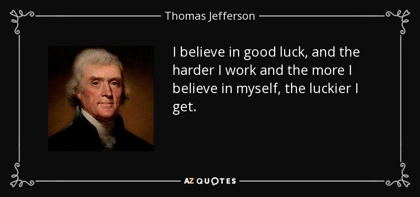 I believe in good luck, and the harder I work and the more I believe in myself, the luckier I get. - Thomas Jefferson