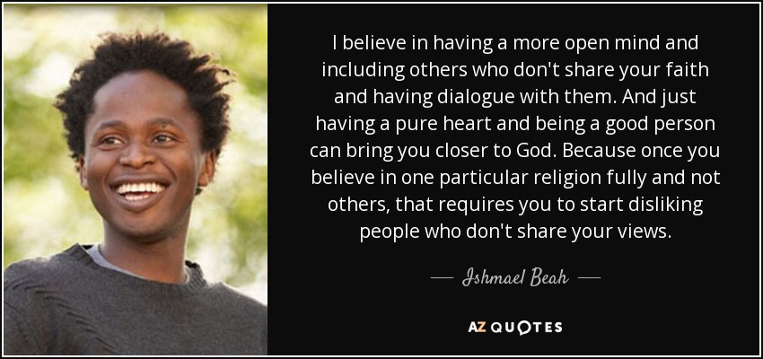I believe in having a more open mind and including others who don't share your faith and having dialogue with them. And just having a pure heart and being a good person can bring you closer to God. Because once you believe in one particular religion fully and not others, that requires you to start disliking people who don't share your views. - Ishmael Beah
