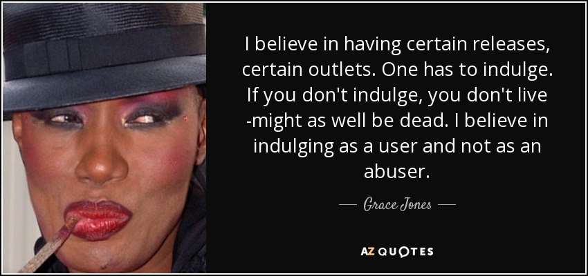 I believe in having certain releases, certain outlets. One has to indulge. If you don't indulge, you don't live -might as well be dead. I believe in indulging as a user and not as an abuser. - Grace Jones