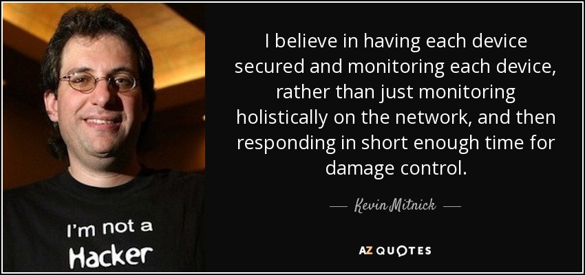I believe in having each device secured and monitoring each device, rather than just monitoring holistically on the network, and then responding in short enough time for damage control. - Kevin Mitnick