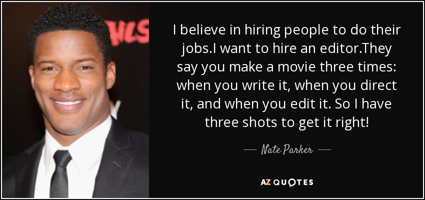 I believe in hiring people to do their jobs.I want to hire an editor.They say you make a movie three times: when you write it, when you direct it, and when you edit it. So I have three shots to get it right! - Nate Parker
