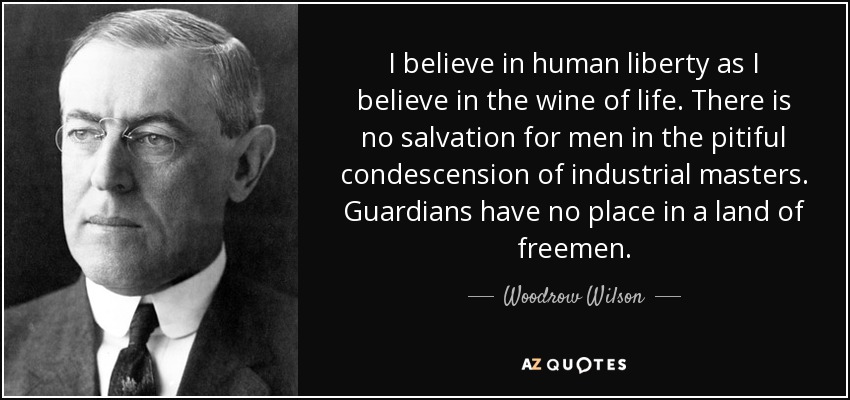 I believe in human liberty as I believe in the wine of life. There is no salvation for men in the pitiful condescension of industrial masters. Guardians have no place in a land of freemen. - Woodrow Wilson