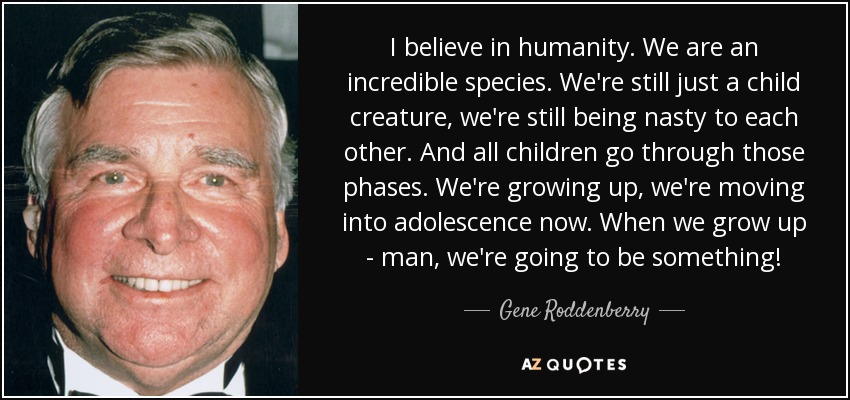 I believe in humanity. We are an incredible species. We're still just a child creature, we're still being nasty to each other. And all children go through those phases. We're growing up, we're moving into adolescence now. When we grow up - man, we're going to be something! - Gene Roddenberry