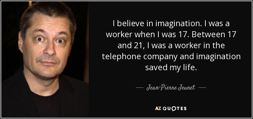 I believe in imagination. I was a worker when I was 17. Between 17 and 21, I was a worker in the telephone company and imagination saved my life. - Jean-Pierre Jeunet