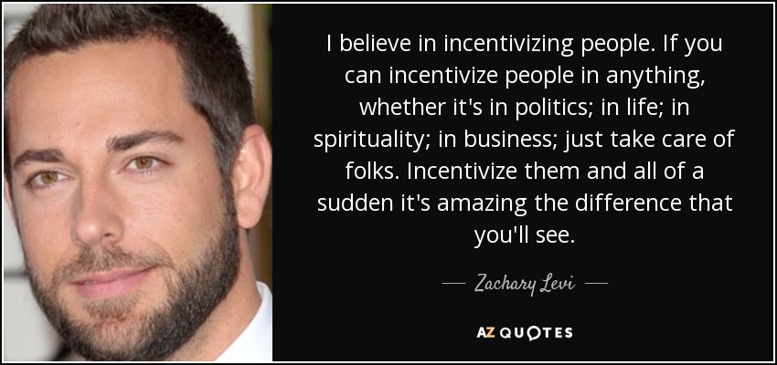 I believe in incentivizing people. If you can incentivize people in anything, whether it's in politics; in life; in spirituality; in business; just take care of folks. Incentivize them and all of a sudden it's amazing the difference that you'll see. - Zachary Levi