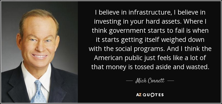 I believe in infrastructure, I believe in investing in your hard assets. Where I think government starts to fail is when it starts getting itself weighed down with the social programs. And I think the American public just feels like a lot of that money is tossed aside and wasted. - Mick Cornett