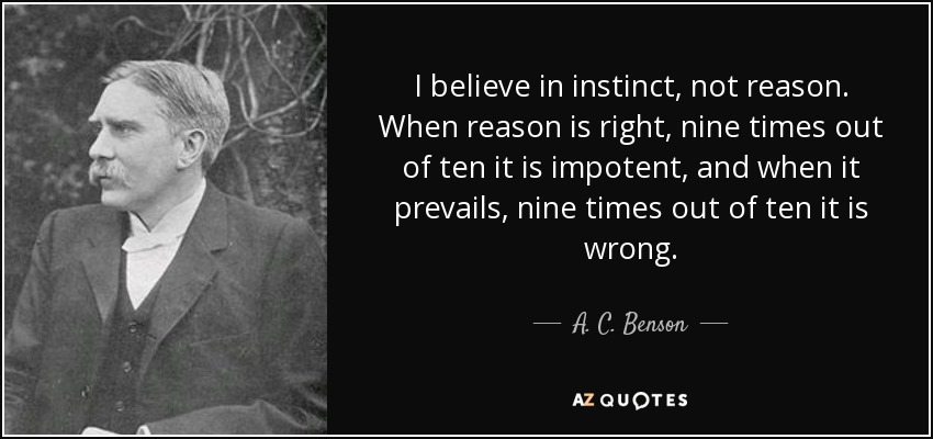 I believe in instinct, not reason. When reason is right, nine times out of ten it is impotent, and when it prevails, nine times out of ten it is wrong. - A. C. Benson