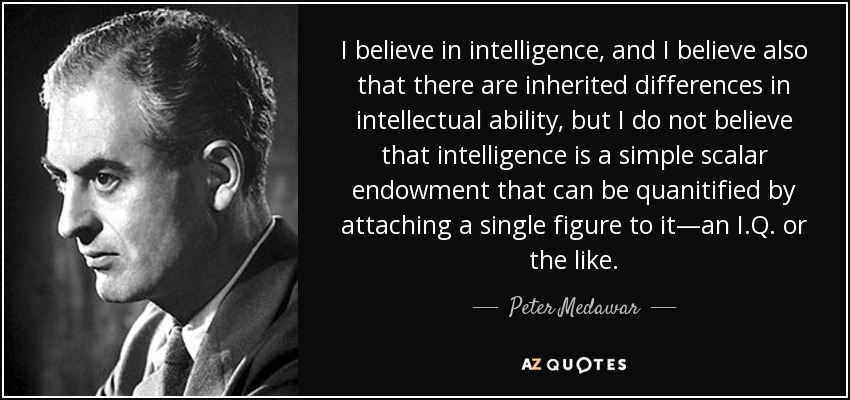 I believe in intelligence, and I believe also that there are inherited differences in intellectual ability, but I do not believe that intelligence is a simple scalar endowment that can be quanitified by attaching a single figure to it—an I.Q. or the like. - Peter Medawar