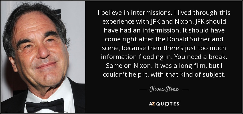 I believe in intermissions. I lived through this experience with JFK and Nixon. JFK should have had an intermission. It should have come right after the Donald Sutherland scene, because then there's just too much information flooding in. You need a break. Same on Nixon. It was a long film, but I couldn't help it, with that kind of subject. - Oliver Stone