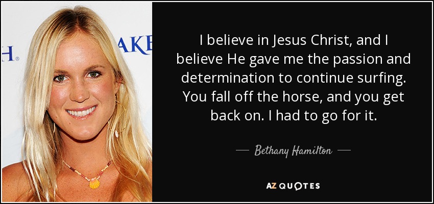 I believe in Jesus Christ, and I believe He gave me the passion and determination to continue surfing. You fall off the horse, and you get back on. I had to go for it. - Bethany Hamilton