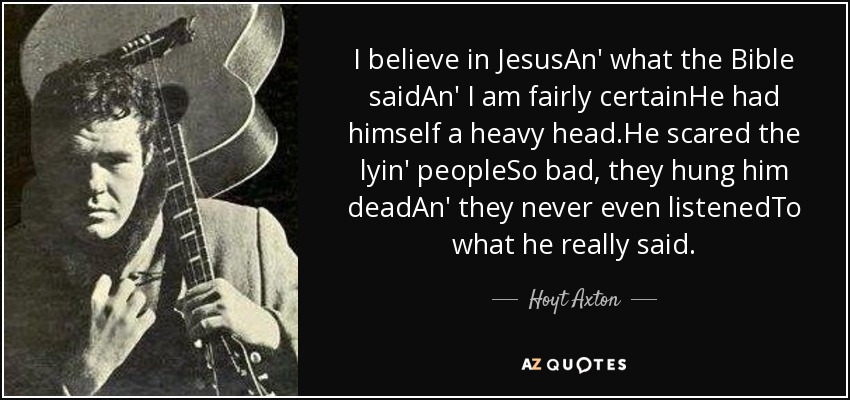 I believe in JesusAn' what the Bible saidAn' I am fairly certainHe had himself a heavy head.He scared the lyin' peopleSo bad, they hung him deadAn' they never even listenedTo what he really said. - Hoyt Axton