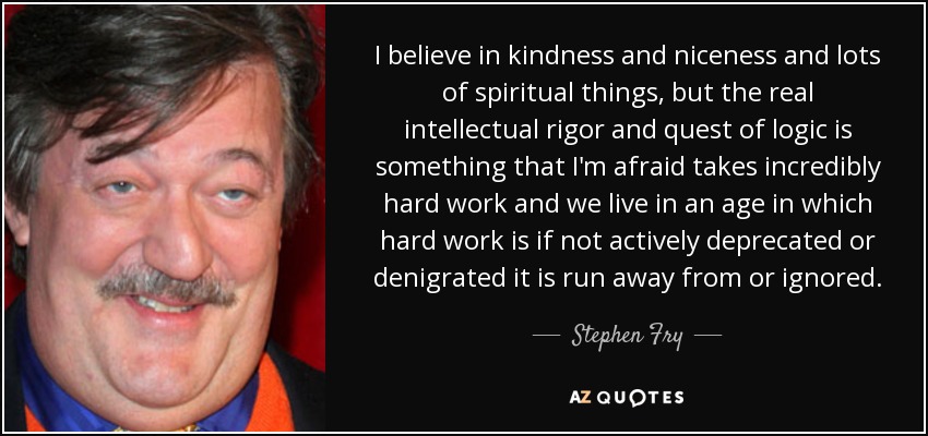 I believe in kindness and niceness and lots of spiritual things, but the real intellectual rigor and quest of logic is something that I'm afraid takes incredibly hard work and we live in an age in which hard work is if not actively deprecated or denigrated it is run away from or ignored. - Stephen Fry