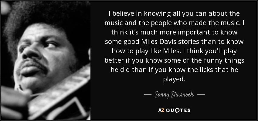 I believe in knowing all you can about the music and the people who made the music. I think it's much more important to know some good Miles Davis stories than to know how to play like Miles. I think you'll play better if you know some of the funny things he did than if you know the licks that he played. - Sonny Sharrock