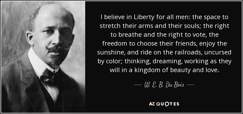 I believe in Liberty for all men: the space to stretch their arms and their souls; the right to breathe and the right to vote, the freedom to choose their friends, enjoy the sunshine, and ride on the railroads, uncursed by color; thinking, dreaming, working as they will in a kingdom of beauty and love. - W. E. B. Du Bois