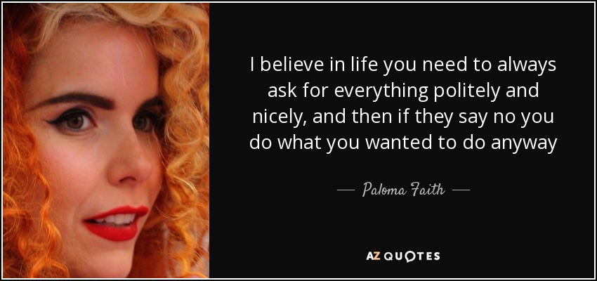 I believe in life you need to always ask for everything politely and nicely, and then if they say no you do what you wanted to do anyway - Paloma Faith