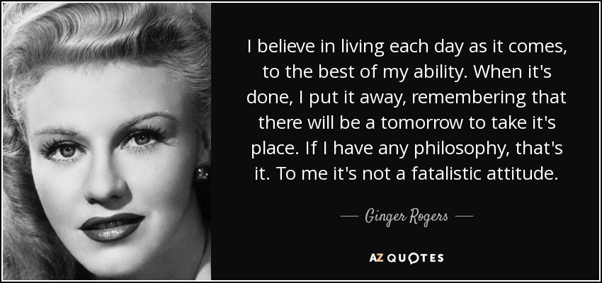 I believe in living each day as it comes, to the best of my ability. When it's done, I put it away, remembering that there will be a tomorrow to take it's place. If I have any philosophy, that's it. To me it's not a fatalistic attitude. - Ginger Rogers