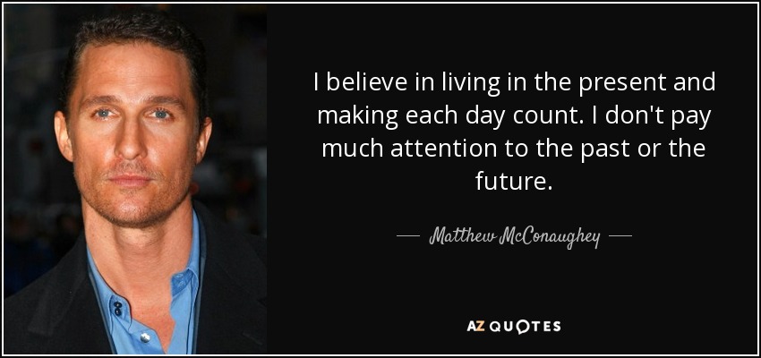 I believe in living in the present and making each day count. I don't pay much attention to the past or the future. - Matthew McConaughey