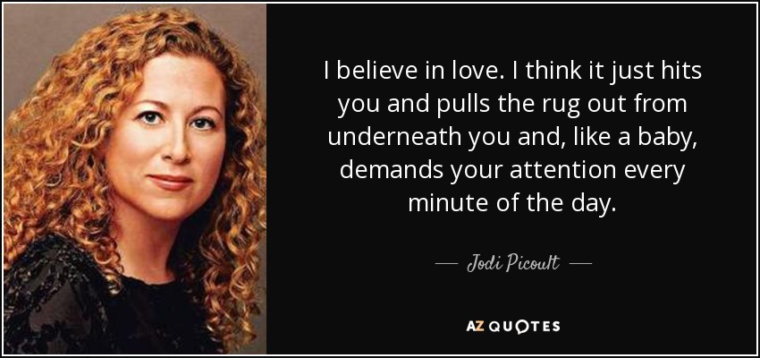 I believe in love. I think it just hits you and pulls the rug out from underneath you and, like a baby, demands your attention every minute of the day. - Jodi Picoult