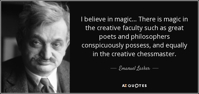 I believe in magic ... There is magic in the creative faculty such as great poets and philosophers conspicuously possess, and equally in the creative chessmaster. - Emanuel Lasker