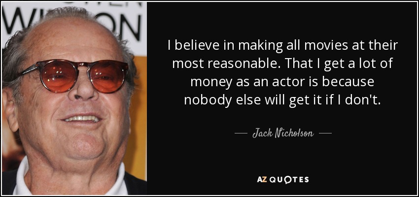 I believe in making all movies at their most reasonable. That I get a lot of money as an actor is because nobody else will get it if I don't. - Jack Nicholson
