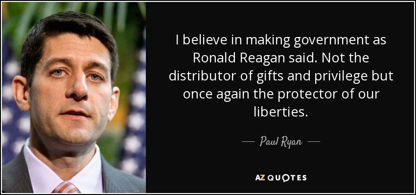 I believe in making government as Ronald Reagan said. Not the distributor of gifts and privilege but once again the protector of our liberties. - Paul Ryan