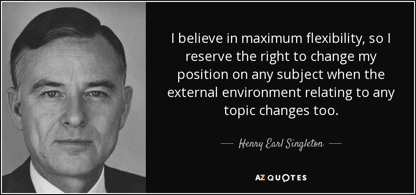 I believe in maximum flexibility, so I reserve the right to change my position on any subject when the external environment relating to any topic changes too. - Henry Earl Singleton