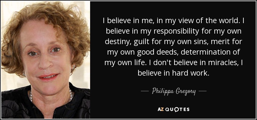 I believe in me, in my view of the world. I believe in my responsibility for my own destiny, guilt for my own sins, merit for my own good deeds, determination of my own life. I don't believe in miracles, I believe in hard work. - Philippa Gregory
