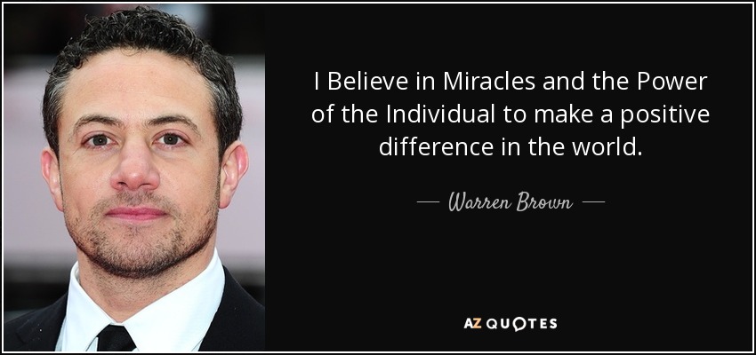 I Believe in Miracles and the Power of the Individual to make a positive difference in the world. - Warren Brown