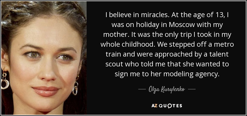 I believe in miracles. At the age of 13, I was on holiday in Moscow with my mother. It was the only trip I took in my whole childhood. We stepped off a metro train and were approached by a talent scout who told me that she wanted to sign me to her modeling agency. - Olga Kurylenko