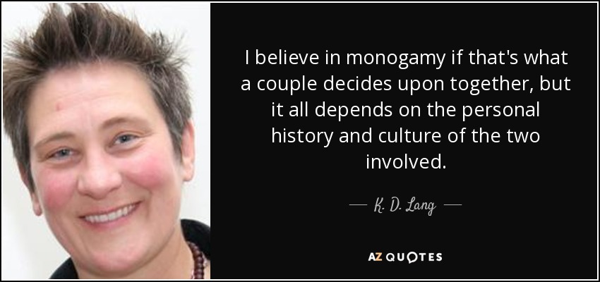 I believe in monogamy if that's what a couple decides upon together, but it all depends on the personal history and culture of the two involved. - K. D. Lang