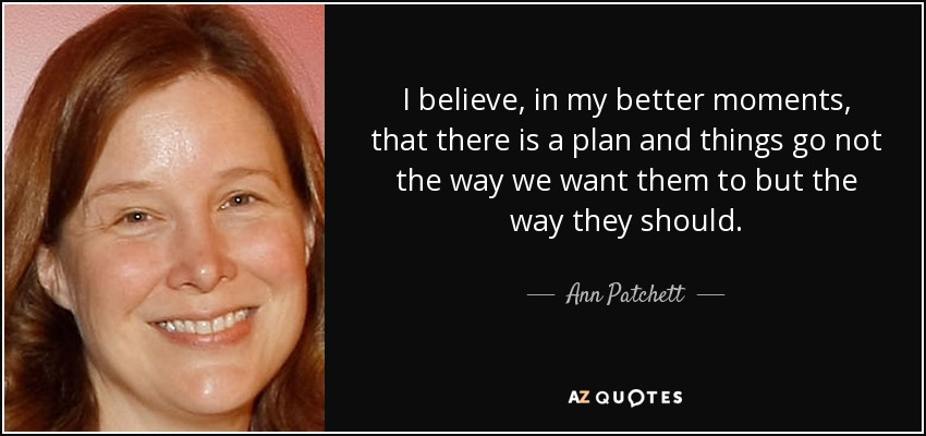 I believe, in my better moments, that there is a plan and things go not the way we want them to but the way they should. - Ann Patchett