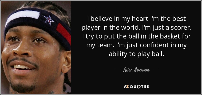 I believe in my heart I'm the best player in the world. I'm just a scorer. I try to put the ball in the basket for my team. I'm just confident in my ability to play ball. - Allen Iverson