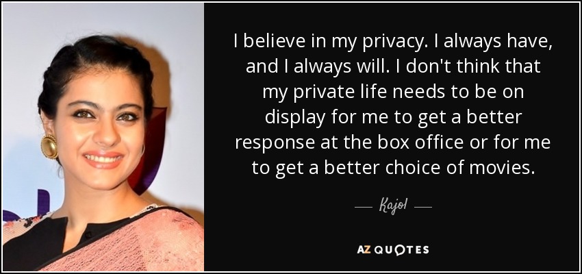I believe in my privacy. I always have, and I always will. I don't think that my private life needs to be on display for me to get a better response at the box office or for me to get a better choice of movies. - Kajol