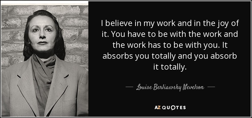 I believe in my work and in the joy of it. You have to be with the work and the work has to be with you. It absorbs you totally and you absorb it totally. - Louise Berliawsky Nevelson