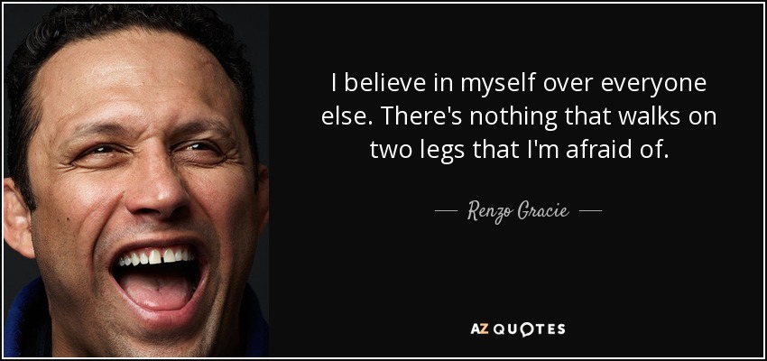 I believe in myself over everyone else. There's nothing that walks on two legs that I'm afraid of. - Renzo Gracie