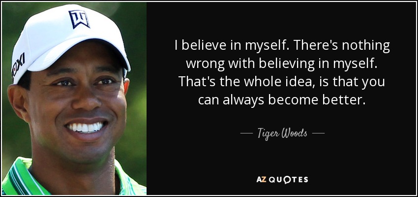 I believe in myself. There's nothing wrong with believing in myself. That's the whole idea, is that you can always become better. - Tiger Woods