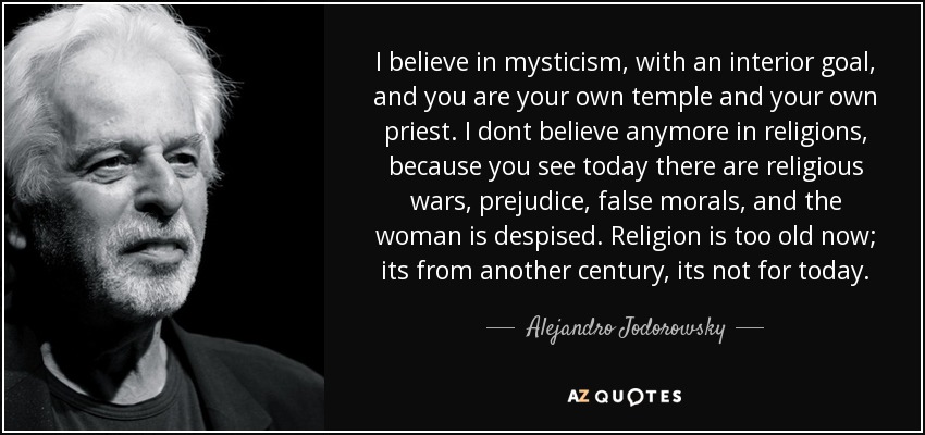 I believe in mysticism, with an interior goal, and you are your own temple and your own priest. I dont believe anymore in religions, because you see today there are religious wars, prejudice, false morals, and the woman is despised. Religion is too old now; its from another century, its not for today. - Alejandro Jodorowsky