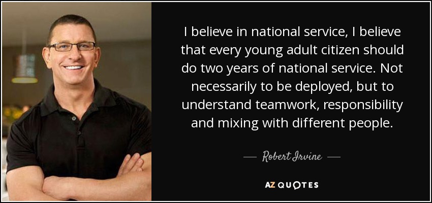 I believe in national service, I believe that every young adult citizen should do two years of national service. Not necessarily to be deployed, but to understand teamwork, responsibility and mixing with different people. - Robert Irvine