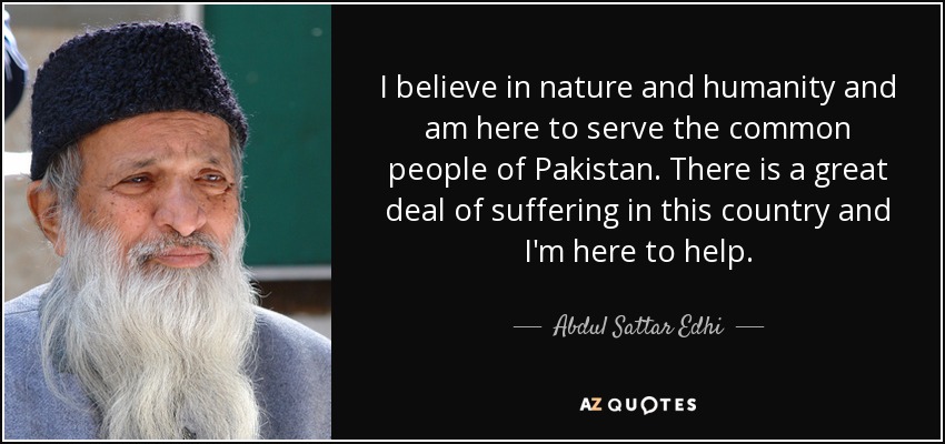 I believe in nature and humanity and am here to serve the common people of Pakistan. There is a great deal of suffering in this country and I'm here to help. - Abdul Sattar Edhi