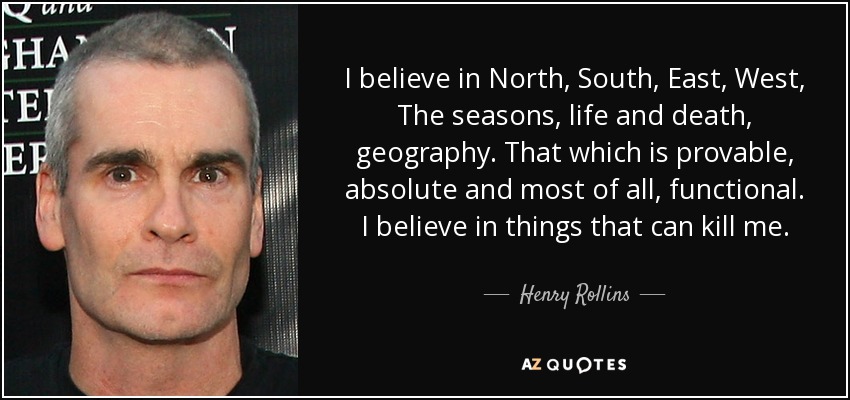 I believe in North, South, East, West, The seasons, life and death, geography. That which is provable, absolute and most of all, functional. I believe in things that can kill me. - Henry Rollins