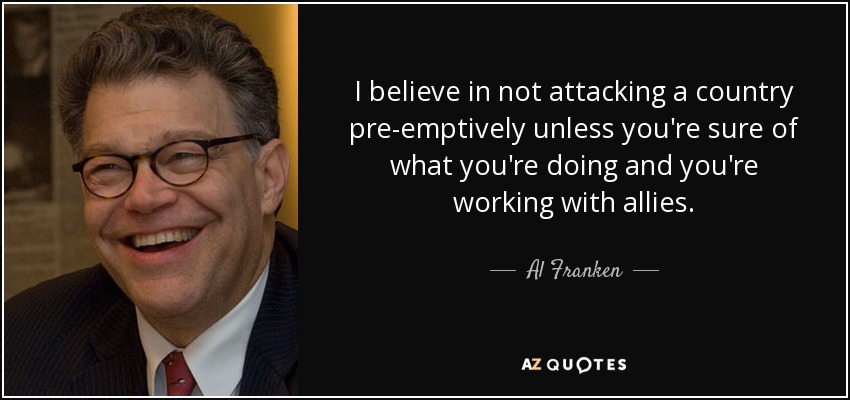 I believe in not attacking a country pre-emptively unless you're sure of what you're doing and you're working with allies. - Al Franken