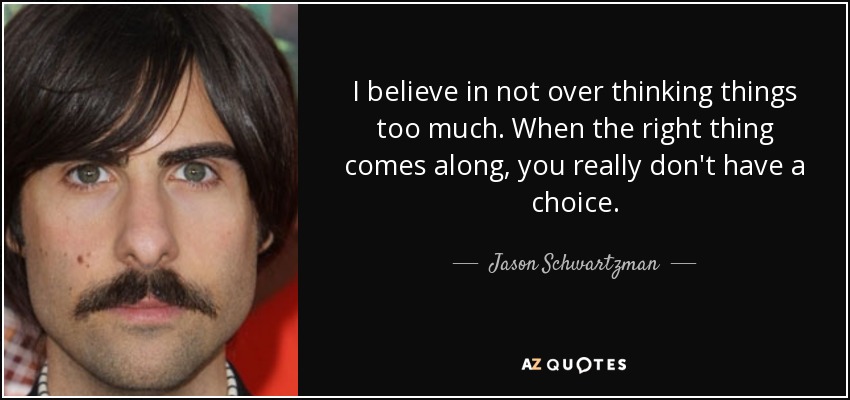 I believe in not over thinking things too much. When the right thing comes along, you really don't have a choice. - Jason Schwartzman