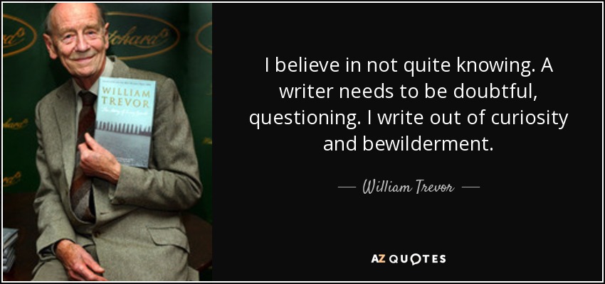 I believe in not quite knowing. A writer needs to be doubtful, questioning. I write out of curiosity and bewilderment. - William Trevor